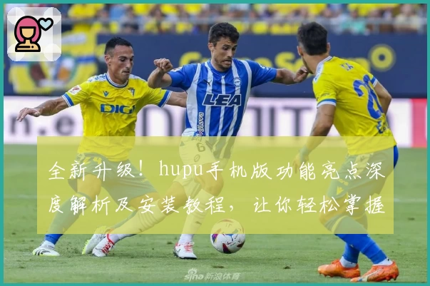 全新升级！hupu手机版功能亮点深度解析及安装教程，让你轻松掌握核心玩法