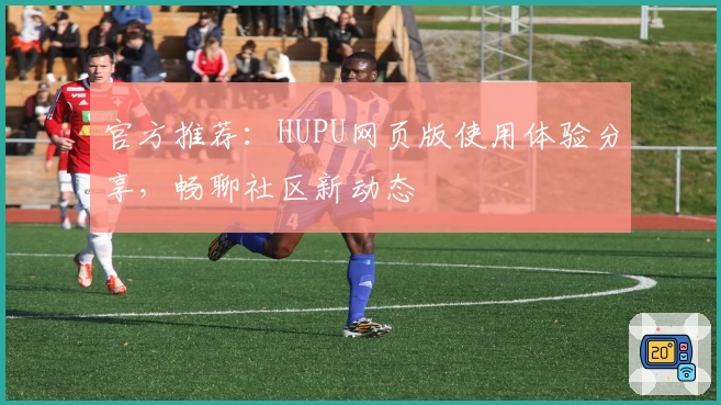 官方推荐：HUPU网页版使用体验分享，畅聊社区新动态