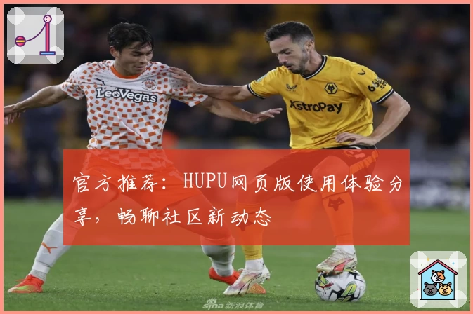 官方推荐：HUPU网页版使用体验分享，畅聊社区新动态
