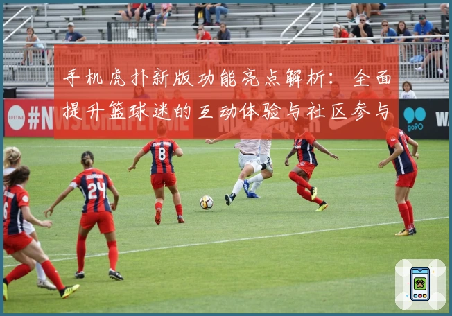 手机虎扑新版功能亮点解析：全面提升篮球迷的互动体验与社区参与感