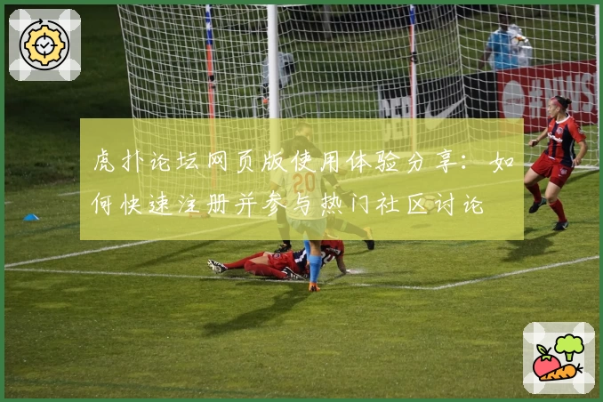 虎扑论坛网页版使用体验分享：如何快速注册并参与热门社区讨论