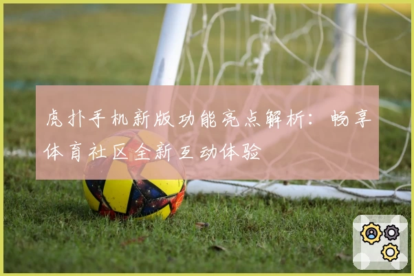 虎扑手机新版功能亮点解析：畅享体育社区全新互动体验