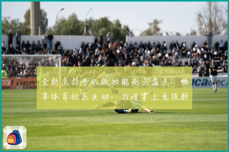 全新虎扑手机版功能亮点盘点：畅享体育社区互动，打造掌上竞技新体验