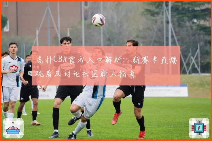 虎扑CBA官方入口解析：新赛季直播观看及讨论社区新人指南