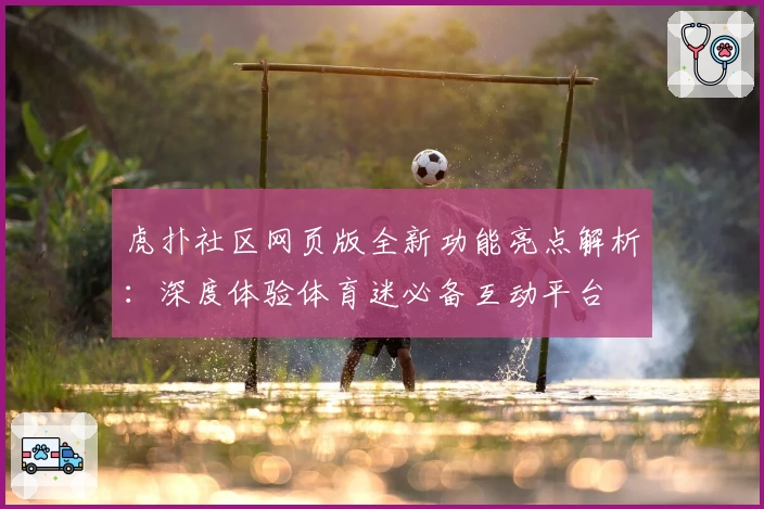 虎扑社区网页版全新功能亮点解析：深度体验体育迷必备互动平台