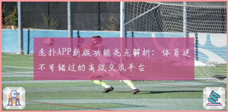 虎扑APP新版功能亮点解析：体育迷不可错过的高效交流平台
