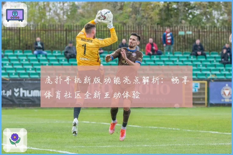 虎扑手机新版功能亮点解析：畅享体育社区全新互动体验