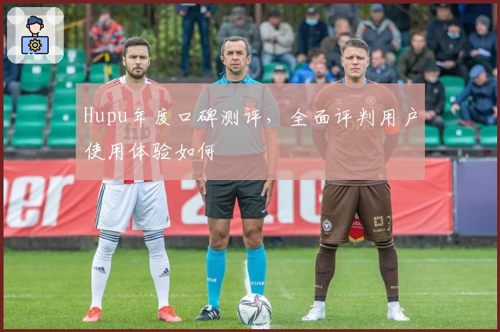 Hupu年度口碑测评，全面评判用户使用体验如何