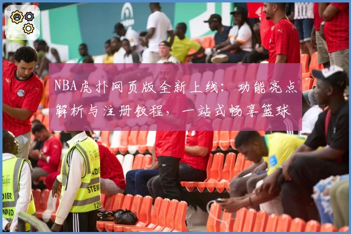NBA虎扑网页版全新上线:功能亮点解析与注册教程,一站式畅享篮球资讯与社区互动