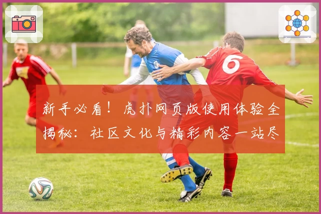 新手必看！虎扑网页版使用体验全揭秘：社区文化与精彩内容一站尽览