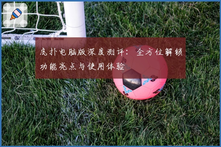 虎扑电脑版深度测评：全方位解锁功能亮点与使用体验