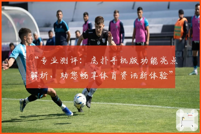 “专业测评：虎扑手机版功能亮点解析，助您畅享体育资讯新体验”