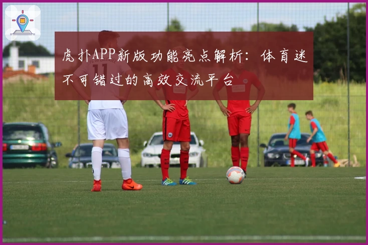 虎扑APP新版功能亮点解析：体育迷不可错过的高效交流平台