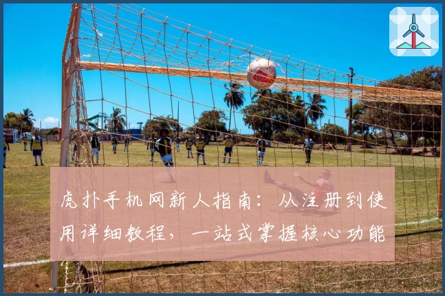 虎扑手机网新人指南：从注册到使用详细教程，一站式掌握核心功能