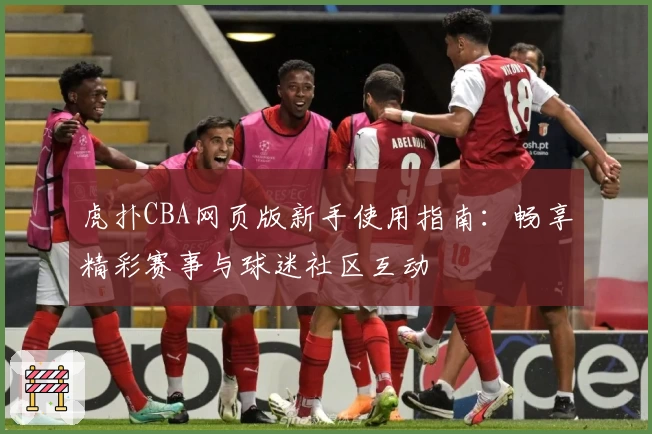 虎扑CBA网页版新手使用指南：畅享精彩赛事与球迷社区互动