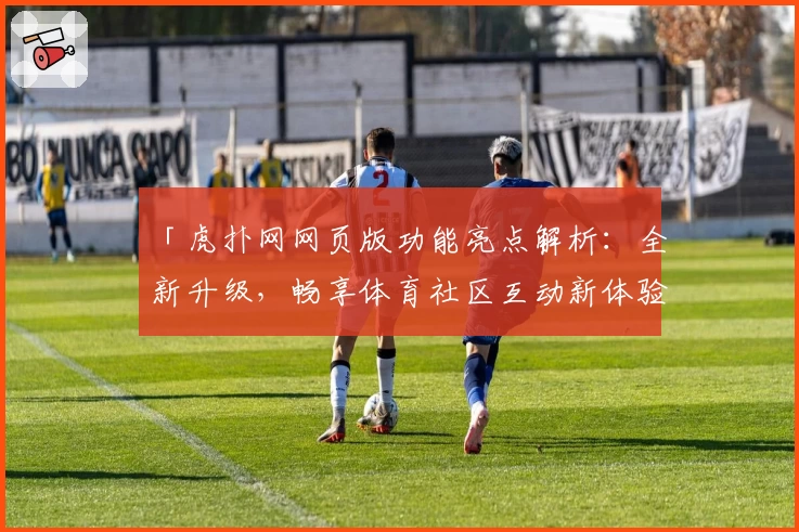 「虎扑网网页版功能亮点解析：全新升级，畅享体育社区互动新体验」