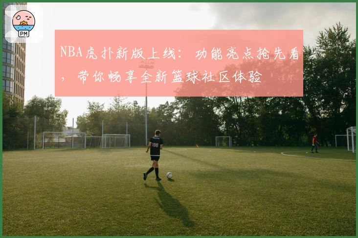 NBA虎扑新版上线：功能亮点抢先看，带你畅享全新篮球社区体验