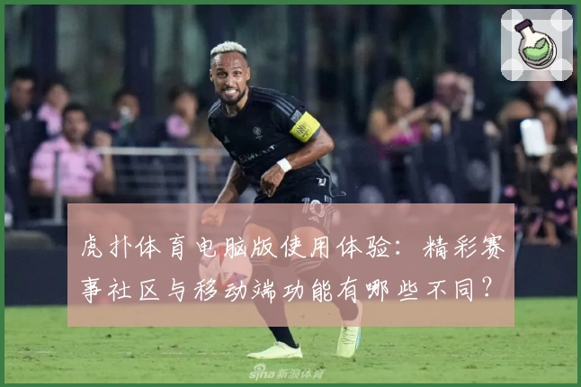 虎扑体育电脑版使用体验：精彩赛事社区与移动端功能有哪些不同？
