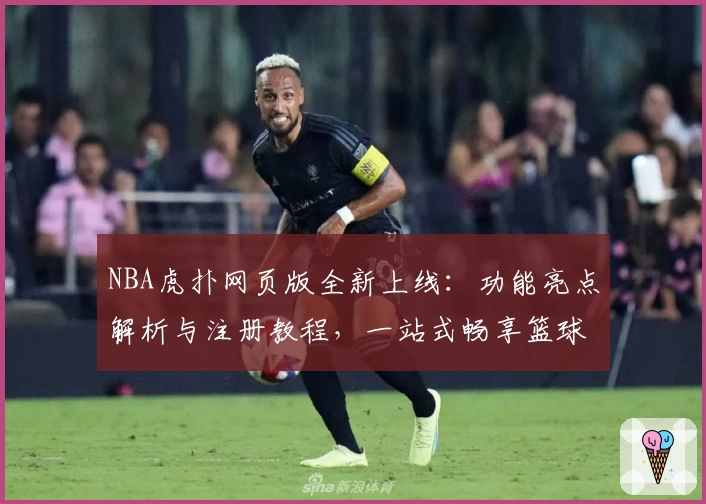 NBA虎扑网页版全新上线：功能亮点解析与注册教程，一站式畅享篮球资讯与社区互动