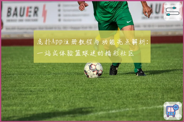 虎扑App注册教程与功能亮点解析：一站式体验篮球迷的精彩社区