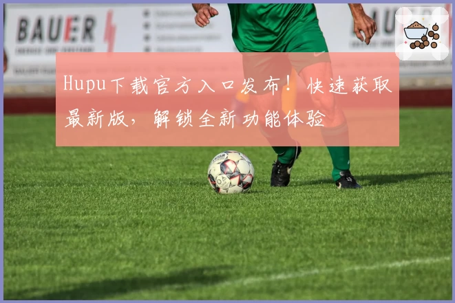 Hupu下载官方入口发布！快速获取最新版，解锁全新功能体验