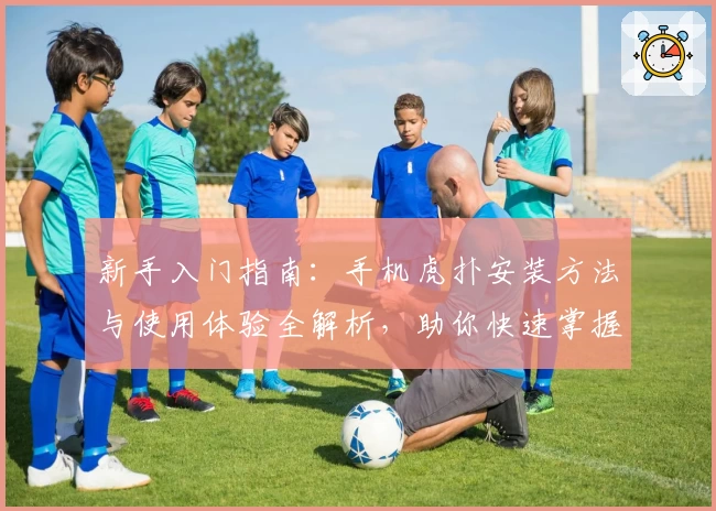 新手入门指南：手机虎扑安装方法与使用体验全解析，助你快速掌握核心功能亮点