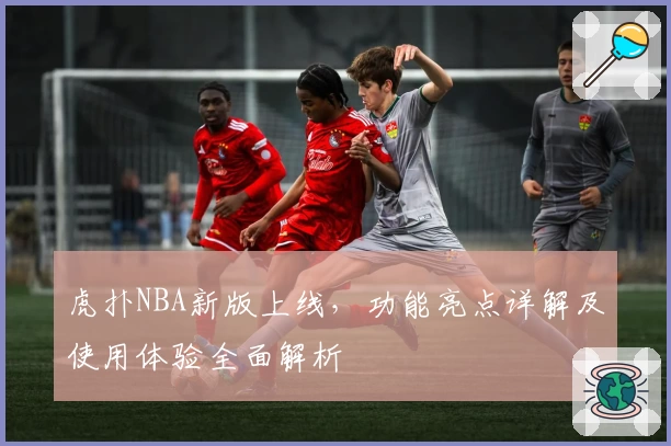 虎扑NBA新版上线，功能亮点详解及使用体验全面解析