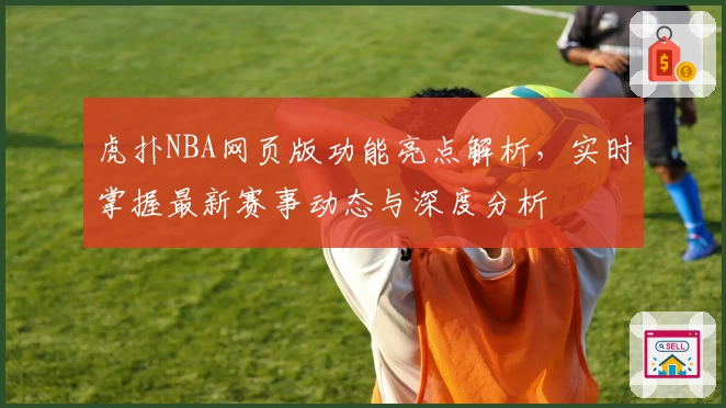 虎扑NBA网页版功能亮点解析，实时掌握最新赛事动态与深度分析