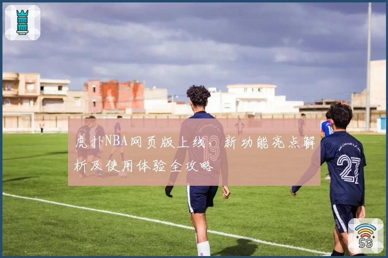 虎扑NBA网页版上线，新功能亮点解析及使用体验全攻略