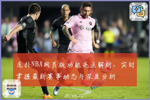 虎扑NBA网页版功能亮点解析,实时掌握最新赛事动态与深度分析